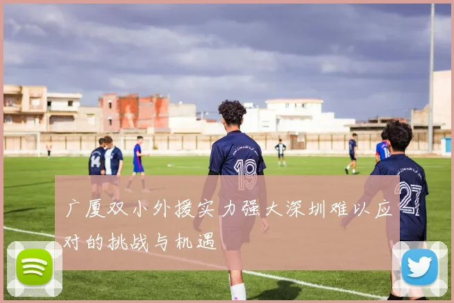 广厦双小外援实力强大深圳难以应对的挑战与机遇