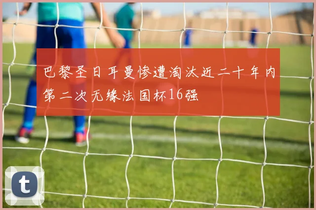 巴黎圣日耳曼惨遭淘汰近二十年内第二次无缘法国杯16强