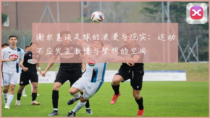 谢尔基谈足球的浪漫与现实：运动不应失去激情与梦想的空间