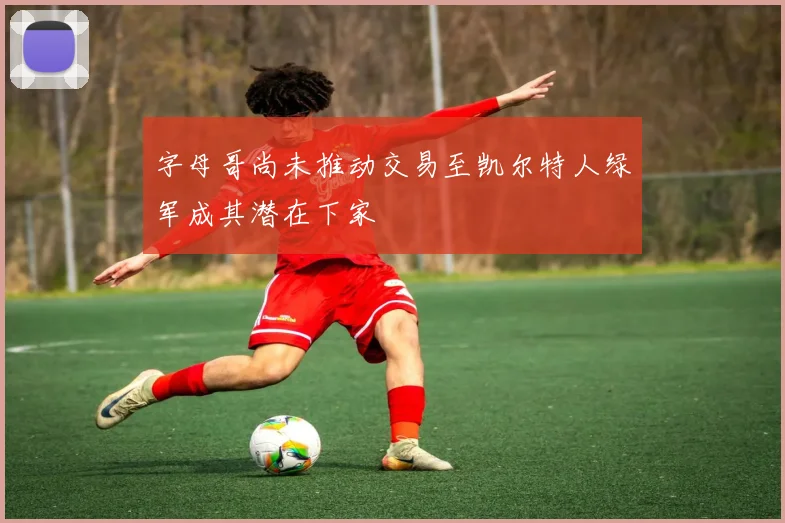 字母哥尚未推动交易至凯尔特人绿军成其潜在下家