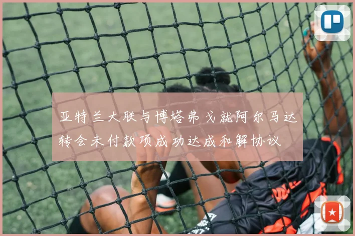 亚特兰大联与博塔弗戈就阿尔马达转会未付款项成功达成和解协议