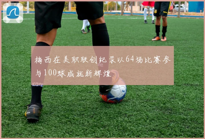梅西在美职联创纪录以64场比赛参与100球成就新辉煌