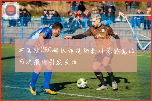 布莱顿CEO确认拒绝热刺对范赫克的两次报价引发关注