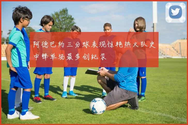 阿德巴约三分球表现惊艳热火队史中锋单场最多创纪录